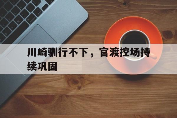 开云体育入口-关于川崎驯行不下，官渡控场持续巩固的信息